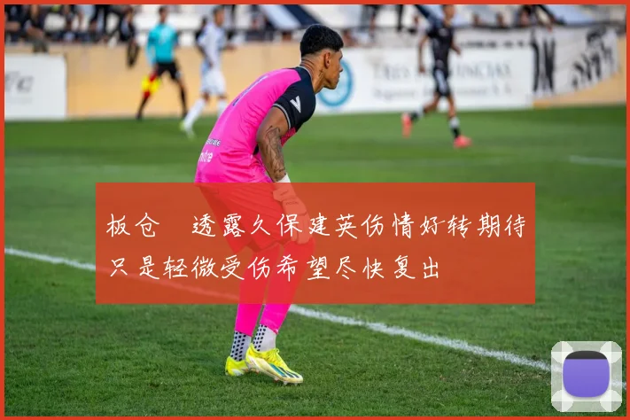 板仓滉透露久保建英伤情好转期待只是轻微受伤希望尽快复出