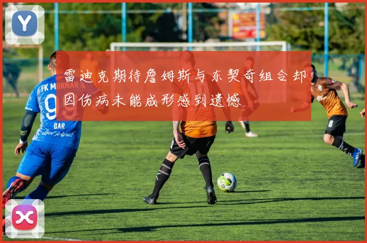 雷迪克期待詹姆斯与东契奇组合却因伤病未能成形感到遗憾