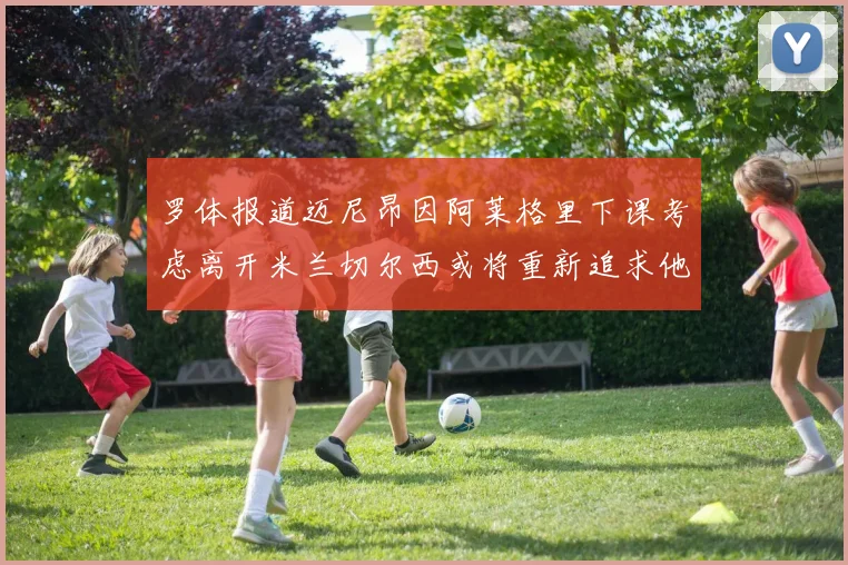 罗体报道迈尼昂因阿莱格里下课考虑离开米兰切尔西或将重新追求他