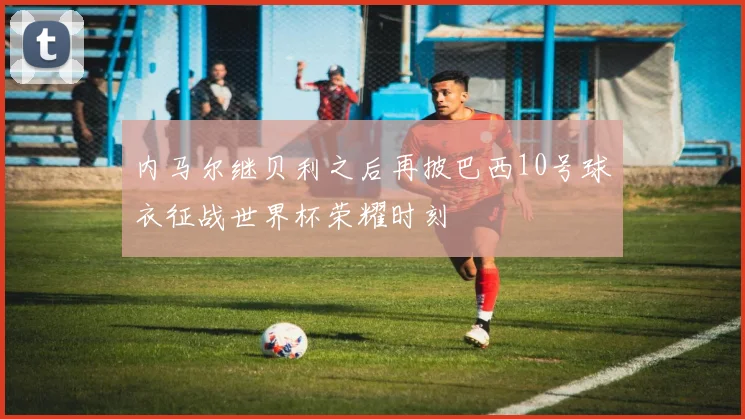 内马尔继贝利之后再披巴西10号球衣征战世界杯荣耀时刻