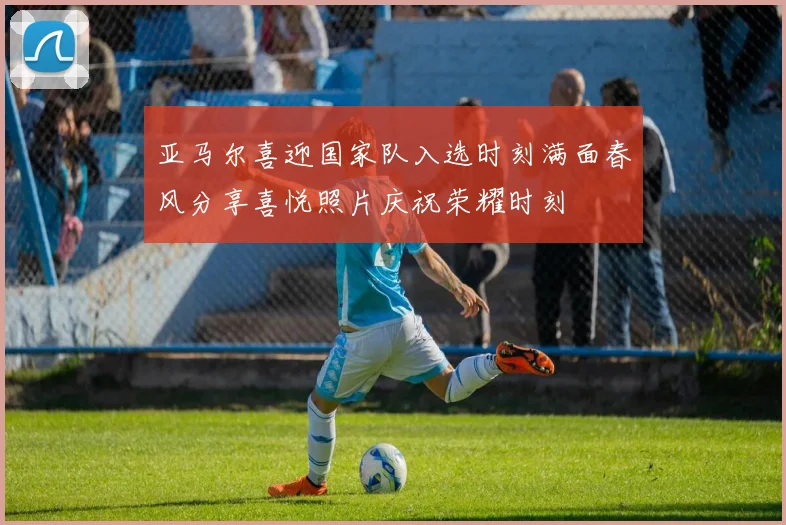 亚马尔喜迎国家队入选时刻满面春风分享喜悦照片庆祝荣耀时刻
