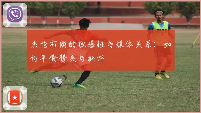杰伦布朗的敏感性与媒体关系：如何平衡赞美与批评