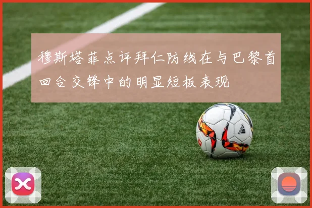 穆斯塔菲点评拜仁防线在与巴黎首回合交锋中的明显短板表现