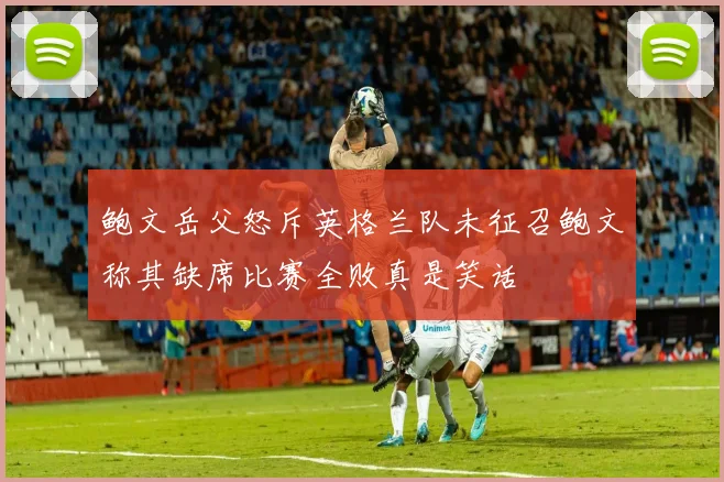鲍文岳父怒斥英格兰队未征召鲍文称其缺席比赛全败真是笑话