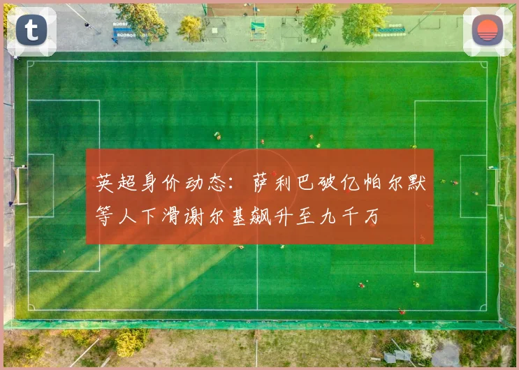 英超身价动态：萨利巴破亿帕尔默等人下滑谢尔基飙升至九千万
